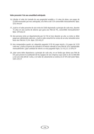 190
Valor presente P de una anualidad anticipada
16.	Calcular el valor de Contado de una propiedad vendida a 15 años de plazo, con pagos de
$3.000 mensuales por mes anticipado, si la TNA es del 12% convertible mensualmente. Rpta.
$252.464,64
17.	¿Cuál es el valor presente de una renta de $500 depositada a principio de cada mes, durante
15 años en una cuenta de ahorros que gana una TNA de 9%, convertible mensualmente?
Rpta. $49.666,42
18.	Una persona renta un departamento por $2.150 al mes durante un año. La renta se debe
pagar por adelantado cada mes. ¿Cuál es valor actual de las rentas de un año, tomando como
base una TNA de 21,5%. Rpta. $23.443,27
19.	Una computadora puede ser adquirida pagando $170 de pago inicial y 24 pagos de $170
cada uno. ¿Cuál es el precio de contado si el interés cobrado es una TNA de 32% capitalizable
mensualmente? ¿Qué cantidad de interés se está pagando? Rpta. $3.155,21; $1.094,79
20.	¿Qué suma debe depositarse a principio de cada año, en un fondo que abona una TNA de
6% para proveer la sustitución de los equipos de una empresa cuyo costo es de $2.000.000
y con una vida útil de 5 años, si el valor de salvamento se estima en el 10% del costo? Rpta.
$301.239,17
 