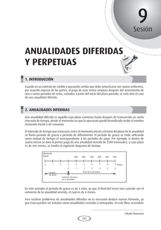 Cálculo financiero
P R O E S A D
191
9
Sesión
Anualidades diferidas
y perpetuas
1. INTRODUCCIÓN
Cuando en un contrato de crédito u operación similar que debe amortizarse con cuotas uniformes,
por acuerdo expreso de las partes, el pago de esas rentas empieza después del vencimiento de
uno o varios períodos de renta, contados a partir del inicio del plazo pactado, se está ante el caso
de una anualidad diferida.
2. ANUALIDADES DIFERIDAS
Una anualidad diferida es aquella cuyo plazo comienza hasta después de transcurrido un cierto
intervalo de tiempo; desde el momento en que la operación quedó formalizada recibe el nombre
momento inicial o de convenio.
El intervalo de tiempo que transcurre entre el momento inicial y el inicio del plazo de la anualidad
se llama período de gracia o período de diferimiento. El período de gracia se mide utilizando
como unidad de tiempo el correspondiente a los períodos de pago. Por ejemplo, si dentro de
cuatro meses se dará el primer pago de una anualidad vencida de $500 mensuales, y cuyo plazo
es de seis meses, se tendrá el siguiente diagrama de tiempo.
En este ejemplo el período de gracia es de 3 años, ya que el final del tercer mes coincide con el
comienzo de la anualidad vencida, el cual es de 6 meses.
Para resolver problemas de anualidades diferidas no es necesario deducir nuevas fórmulas, ya
que éstas pueden ser tratadas como anualidades vencidas o anticipadas. En este libro, al resolver
Momento
Inicial
Período
de gracia
Comienzo del plazo
de la anualidad
Plazo de la anualidad
500 500 500 500 500 500
meses
0 1 2 3
0 1 2 3 4 5 6
4 5 6 7 8 9
 