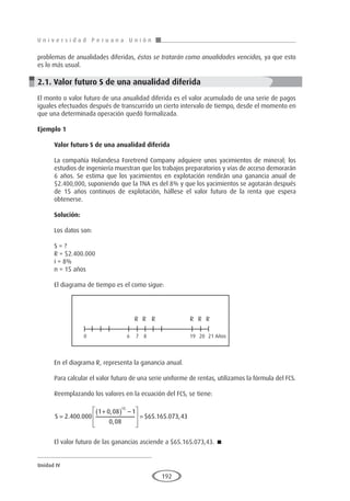 U n i v e r s i d a d P e r u a n a U n i ó n
Unidad IV
192
problemas de anualidades diferidas, éstas se tratarán como anualidades vencidas, ya que esto
es lo más usual.
2.1. Valor futuro S de una anualidad diferida
El monto o valor futuro de una anualidad diferida es el valor acumulado de una serie de pagos
iguales efectuados después de transcurrido un cierto intervalo de tiempo, desde el momento en
que una determinada operación quedó formalizada.
Ejemplo 1	
Valor futuro S de una anualidad diferida
La compañía Holandesa Foretrend Company adquiere unos yacimientos de mineral; los
estudios de ingeniería muestran que los trabajos preparatorios y vías de acceso demorarán
6 años. Se estima que los yacimientos en explotación rendirán una ganancia anual de
$2.400,000, suponiendo que la TNA es del 8% y que los yacimientos se agotarán después
de 15 años continuos de explotación, hállese el valor futuro de la renta que espera
obtenerse.
Solución:
Los datos son:
S = ?
R = $2.400.000
i = 8%
n = 15 años
El diagrama de tiempo es el como sigue:
En el diagrama R, representa la ganancia anual.
Para calcular el valor futuro de una serie uniforme de rentas, utilizamos la fórmula del FCS.
Reemplazando los valores en la ecuación del FCS, se tiene:
S =
+
( ) −








=
2 400 000
1 0 08 1
0 08
65 165 073 43
15
. .
,
,
$ . . ,
El valor futuro de las ganancias asciende a $65.165.073,43. 
R R R R R R
0 6 7 8 19 20 21 Años
 