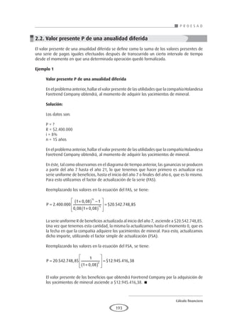 Cálculo financiero
P R O E S A D
193
2.2. Valor presente P de una anualidad diferida
El valor presente de una anualidad diferida se define como la suma de los valores presentes de
una serie de pagos iguales efectuados después de transcurrido un cierto intervalo de tiempo
desde el momento en que una determinada operación quedó formalizada.
Ejemplo 1
	
Valor presente P de una anualidad diferida
En el problema anterior, hallar el valor presente de las utilidades que la compañía Holandesa
Foretrend Company obtendrá, al momento de adquirir los yacimientos de mineral.
Solución:
Los datos son:
P = ?
R = $2.400.000
i = 8%
n = 15 años
En el problema anterior, hallar el valor presente de las utilidades que la compañía Holandesa
Foretrend Company obtendrá, al momento de adquirir los yacimientos de mineral.
En éste, tal como observamos en el diagrama de tiempo anterior, las ganancias se producen
a partir del año 7 hasta el año 21, lo que tenemos que hacer primero es actualizar esa
serie uniforme de beneficios, hasta el inicio del año 7 o finales del año 6, que es lo mismo.
Para esto utilizamos el factor de actualización de la serie (FAS).
Reemplazando los valores en la ecuación del FAS, se tiene:
P =
+
( ) −
+
( )








=
2 400 000
1 0 08 1
0 08 1 0 08
20 542 748
15
15
. .
,
, ,
$ . . ,8
85
La serie uniforme R de beneficios actualizada al inicio del año 7, asciende a $20.542.748,85.
Una vez que tenemos esta cantidad, la misma la actualizamos hasta el momento 0, que es
la fecha en que la compañía adquiere los yacimientos de mineral. Para esto, actualizamos
dicho importe, utilizando el factor simple de actualización (FSA).
Reemplazando los valores en la ecuación del FSA, se tiene:
P =
+
( )








=
20 542 748 85
1
1 0 08
12 945 416 38
6
. . ,
,
$ . . ,
El valor presente de los beneficios que obtendrá Foretrend Company por la adquisición de
los yacimientos de mineral asciende a $12.945.416,38. 
 