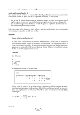 U n i v e r s i d a d P e r u a n a U n i ó n
Unidad IV
194
Renta uniforme en función de P
Para calcular la renta uniforme en una anualidad diferida, se debe tener en cuenta que mientras
transcurre el período de gracia, una de las siguientes situaciones se lleva a cabo:
1.	 Que al final de cada período de pago se liquiden o paguen los intereses generados por el
capital original. Es este caso estamos hablando de un período de gracia normal o parcial.
2.	 Que los intereses generados dentro del período de gracia se capitalicen. En este caso, esta-
mos frente a un período de gracia total.
En la mayor parte de las situaciones reales se lleva a cabo la segunda opción, pero a continuación
veremos algunos ejemplos de cada uno de ellos.
Ejemplo 1	
Renta uniforme en función de P
El señor Víctor Gómez obtiene un préstamo del Banco Intesa por $50.000, el mismo que
será destinado para la compra de un auto 0 km. BMW-Serie 5. El préstamo se pagará a
través de 60 pagos mensuales, después de un período de gracia total (los intereses no se
pagan, si no se capitalizan) de un año. Obtenga el valor del pago mensual sabiendo que
la TNA es del 27% capitalizable cada mes.
Solución:
Los datos son:
R = ?
P = $50.000
i = 27%
n = 5 años
El diagrama de tiempo es el como sigue:
Ahora, como los intereses no se pagan, sino se capitalizan, al final del período de gracia,
nuestra deuda ya no sigue siendo la misma ($50.000), a esto hay que sumarle los intereses.
Para esto, capitalizamos los intereses, utilizando el factor simple de capitalización (FSC),
como sigue:
S = +





 =
50 000 1
0 27
12
65 302 50
12
. *
,
$ . ,
50.000
0 1 2 11 12
0 1
R R R R R
2 58 59 60
13 14 70 71 72 meses
plazo de la
anualidad
 