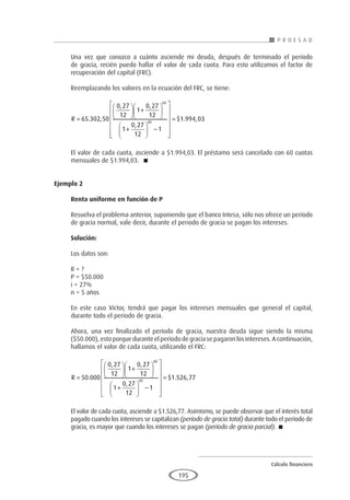 Cálculo financiero
P R O E S A D
195
Una vez que conozco a cuánto asciende mi deuda, después de terminado el período
de gracia, recién puedo hallar el valor de cada cuota. Para esto utilizamos el factor de
recuperación del capital (FRC).
Reemplazando los valores en la ecuación del FRC, se tiene:
R =





 +






+





 −

65 302 50
0 27
12
1
0 27
12
1
0 27
12
1
60
60
. ,
, ,
,














= $ . ,
1 994 03
El valor de cada cuota, asciende a $1.994,03. El préstamo será cancelado con 60 cuotas
mensuales de $1.994,03. 
Ejemplo 2	
Renta uniforme en función de P
Resuelva el problema anterior, suponiendo que el banco Intesa, sólo nos ofrece un período
de gracia normal, vale decir, durante el periodo de gracia se pagan los intereses.
Solución:
Los datos son:
R = ?
P = $50.000
i = 27%
n = 5 años
En este caso Víctor, tendrá que pagar los intereses mensuales que general el capital,
durante todo el periodo de gracia.
Ahora, una vez finalizado el período de gracia, nuestra deuda sigue siendo la misma
($50.000), esto porque durante el período de gracia se pagaron los intereses. A continuación,
hallamos el valor de cada cuota, utilizando el FRC:
R =





 +






+





 −




50 000
0 27
12
1
0 27
12
1
0 27
12
1
60
60
.
, ,
,











= $ . ,
1 526 77
El valor de cada cuota, asciende a $1.526,77. Asimismo, se puede observar que el interés total
pagado cuando los intereses se capitalizan (período de gracia total) durante todo el período de
gracia, es mayor que cuando los intereses se pagan (período de gracia parcial). 
 