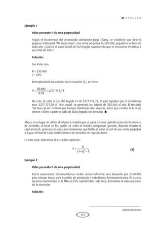 Cálculo financiero
P R O E S A D
197
Ejemplo 1
	
Valor presente P de una perpetuidad
Según el testamento del reconocido catedrático Jorge Chang, se establece que deberá
pagarse al Hospital “Mi Buen Jesús”, una renta perpetua de $50.000, pagaderos al final de
cada año. ¿Cuál es el valor actual de ese legado, suponiendo que se encuentra invertido a
una TNA de 18%?
Solución:
Los datos son:
R = $50.000
i = 18%
Reemplazando los valores en la ecuación (1), se tiene:
P
= =
50 000
0 18
277 777 78
.
,
$ . ,
De esto, el valor actual del legado es de $277.777,78, el cual significa que si invertimos
esos $277.777,78 al 18% anual, se generará un interés de $50.000 al año. El Hospital
“Mi Buen Jesús” recibirá por tiempo indefinido este importe, salvo que cambie la tasa de
interés o bien si parte o todo de dicho legado sea retirado. 
Ahora, si en lugar de retirar el interés a medida que se gana, se deja capitalizar por cierto número
de períodos, al final de los cuales se retira el interés compuesto ganado, dejando intacto el
capital inicial, entonces en ese caso tendríamos que hallar el valor actual de una renta perpetua
a pagar al final de cada cierto número de períodos de capitalización.
En este caso, utilizamos la ecuación siguiente:
					P
R
i
n
=
+
( ) −
1 1
					 (2)
Ejemplo 2
	
Valor presente P de una perpetuidad
Cierta universidad estadounidense recibe semestralmente una donación por $100.000
para otorgar becas para estudios de postgrado a estudiantes latinoamericanos de escaso
recursos económicos. Si la TNA es 25% capitalizable cada mes, determine el valor presente
de la donación
Solución:
 