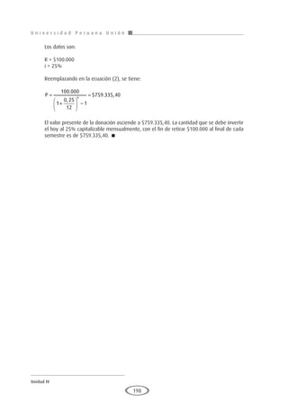 U n i v e r s i d a d P e r u a n a U n i ó n
Unidad IV
198
Los datos son:
R = $100.000
i = 25%
Reemplazando en la ecuación (2), se tiene:
P =
+





 −
=
100 000
1
0 25
12
1
759 335 40
6
.
,
$ . ,
El valor presente de la donación asciende a $759.335,40. La cantidad que se debe invertir
el hoy al 25% capitalizable mensualmente, con el fin de retirar $100.000 al final de cada
semestre es de $759.335,40. 
 