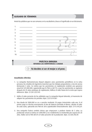 199
¿?¿?
¿?
GLOSARIO DE TÉRMINOS
Anota las palabras que no son comunes en tu vocabulario y busca el significado en un diccionario.
1.	______________	 _____________________________________________
2.	______________	 _____________________________________________
3.	______________	 _____________________________________________
4.	______________	 _____________________________________________
5.	______________	 _____________________________________________
6.	______________	 _____________________________________________
7.	______________	 _____________________________________________
8.	______________	 _____________________________________________
9.	______________	 _____________________________________________
10.	______________	 _____________________________________________
PRÁCTICA DIRIGIDA
REFUERZA LAS COMPETENCIAS A LOGRAR
Tú decides si ser el mejor o el peor.
	
Anualidades diferidas
1.	 La compañía Norteamericana Repsol adquiere unos yacimientos petrolíferos en la selva
peruana; los estudios de ingeniería muestran que los trabajos preparatorios y vías de acceso
demorarán 3 años. Se estima que los yacimientos en explotación rendirán una ganancia
anual de $25.000.000, suponiendo que la TNA es del 7% y que los yacimientos se agotarán
después de 25 años continuos de explotación, hállese el valor futuro de la renta que espera
obtenerse. Rpta. $1.581.225.943
2.	 Hallar el valor presente de las utilidades que la compañía Repsol obtendrá, al momento de
adquirir los yacimientos de petróleo. Rpta. $237.819.881
3.	 Una deuda de $800.000 se va a cancelar mediante 20 pagos trimestrales cada uno. Si el
primer pago se efectúa exactamente al año de haberse prestado el dinero, calcular el valor
de cada cuota, aplicando una TNA de 36% capitalizable trimestralmente. Rpta. $113.492,69
4.	 Una compañía frutera sembró cítricos que empezaran a producir dentro de 5 años. La
producción anual se estima en $400.000 y ese rendimiento se mantendrá por espacio de 20
años. Hallar con la TNA del 6% el valor presente de la producción. Rpta. $3.428.396,90
 