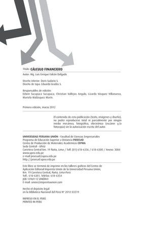 Título: cálculo financiero
Autor: Mg. Luis Enrique Falcón Delgado
Diseño interior: Doris Sudario S.
Diseño de tapa: Eduardo Grados S.
Responsables de edición:
Edwin Sucapuca Sucapuca, Christian Vallejos Angulo, Lizardo Vásquez Villanueva,
Mariela Malásquez Marín.
		
Primera edición, marzo 2012
El contenido de esta publicación (texto, imágenes y diseño),
no podrá reproducirse total ni parcialmente por ningún
medio mecánico, fotográfico, electrónico (escáner y/o
fotocopia) sin la autorización escrita del autor.
Universidad Peruana Unión - Facultad de Ciencias Empresariales
Programa de Educación Superior a Distancia PROESAD
Centro de Producción de Materiales Académicos CEPMA
Sede Central - UPeU
Carretera Central km. 19 Ñaña, Lima / Telf. (01) 618-6336 / 618-6300 / Anexo: 3084
www.upeu.edu.pe
e-mail proesad@upeu.edu.pe
http://proesad.upeu.edu.pe
Este libro se terminó de imprimir en los talleres gráficos del Centro de
Aplicación Editorial Imprenta Unión de la Universidad Peruana Unión,
Km. 19 Carretera Central, Ñaña, Lima-Perú
Telf.: 618-6301, Telefax: 618-6354
JOB 13969-12 UNIÓN®
E-mail: union@imprentaunion.com
Hecho el depósito legal
en la Biblioteca Nacional del Perú Nº 2012-03319
IMPRESO EN EL PERÚ
PRINTED IN PERU
 