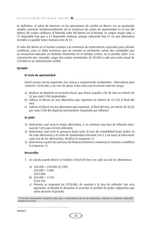 U n i v e r s i d a d P e r u a n a U n i ó n
Unidad I
20
En definitiva, el cobro de intereses en las operaciones de crédito en dinero –en su aceptación
amplia– proviene fundamentalmente de la existencia de costos de oportunidad en el uso del
dinero, los cuales conducen al llamado valor del dinero en el tiempo. Se asigna mayor valor a
$1 disponible hoy que a $1 disponible mañana, porque colocando hoy $1 en una alternativa
rentable es posible tener mañana más de $1.
El valor del dinero en el tiempo conduce a la existencia de matemáticas especiales para cálculos
crediticios, pues se debe reconocer que no siempre es pertinente sumar dos cantidades que
se encuentran ubicadas en distintos momentos en el tiempo, o bien, no es posible saber si es
conveniente por –ejemplo– pagar dos cuotas semestrales de $9.000 o solo una cuota anual de
$20.000 en un determinado crédito.
Ejemplo
	
El costo de oportunidad
Usted cuenta con las siguientes tres únicas y mutuamente excluyentes1
alternativas para
«invertir» $250.000, a un mes de plazo, todas ellas con el mismo nivel de riesgo:
a)	 Realizar un depósito en un banco local, que ofrece pagarle a fin de mes un interés de
$2 por cada $100 depositados.
b)	 Colocar el dinero en una alternativa que reportará un interés de $4.750 al final del
mes.
c)	 Colocar el dinero en una alternativa que reportará, al final del mes, un interés de $0,25
por cada $100 del depósito previamente reajustado por inflación.
Se pide:
1)	 Determinar cual sería la mejor alternativa, si se estimase una tasa de inflación men-
sual de 1,6% para el mes relevante.
2)	 Determinar cual sería la ganancia bruta (en), la tasa de rentabilidad bruta (sobre $)
de cada alternativa y el costo de oportunidad relevante (en $ y en tasa) al seleccionar
cada una de las alternativas. Verificar la respuesta 1).
3)	 Determinar a partir de cual tasa de inflación (mínima o máxima) se entraría a modificar
la respuesta 1).
Desarrollo:
1.	 Se calcula cuanto dinero se tendría al final del mes con cada una de las alternativas
a)	 250.000 + 250.000 (2/100)
	 250.000 + 5.000
	$255.000
b)	 250.000 + 4.750
	$254.750
c)	 Primero se reajustan los $250.000, de acuerdo a la tasa de inflación. Con esta
operación, el deudor le devuelve al acreedor la pérdida de poder adquisitivo que
sufrió durante el período.
1
El término mutuamente excluyente indica que si emprendemos una de las alternativas, entonces no podremos emprender
ninguna de las otras.
 
