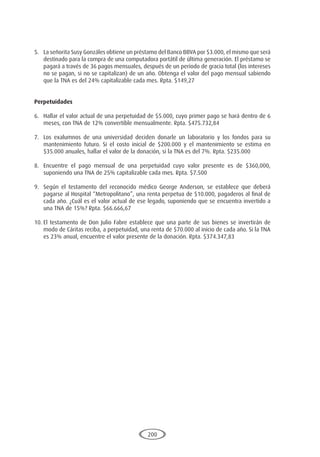 200
5.	 La señorita Susy Gonzáles obtiene un préstamo del Banco BBVA por $3.000, el mismo que será
destinado para la compra de una computadora portátil de última generación. El préstamo se
pagará a través de 36 pagos mensuales, después de un período de gracia total (los intereses
no se pagan, si no se capitalizan) de un año. Obtenga el valor del pago mensual sabiendo
que la TNA es del 24% capitalizable cada mes. Rpta. $149,27
Perpetuidades
6.	 Hallar el valor actual de una perpetuidad de $5.000, cuyo primer pago se hará dentro de 6
meses, con TNA de 12% convertible mensualmente. Rpta. $475.732,84
7.	 Los exalumnos de una universidad deciden donarle un laboratorio y los fondos para su
mantenimiento futuro. Si el costo inicial de $200.000 y el mantenimiento se estima en
$35.000 anuales, hallar el valor de la donación, si la TNA es del 7%. Rpta. $235.000
8.	 Encuentre el pago mensual de una perpetuidad cuyo valor presente es de $360,000,
suponiendo una TNA de 25% capitalizable cada mes. Rpta. $7.500
9.	 Según el testamento del reconocido médico George Anderson, se establece que deberá
pagarse al Hospital “Metropolitano”, una renta perpetua de $10.000, pagaderos al final de
cada año. ¿Cuál es el valor actual de ese legado, suponiendo que se encuentra invertido a
una TNA de 15%? Rpta. $66.666,67
10.	El testamento de Don Julio Fabre establece que una parte de sus bienes se invertirán de
modo de Cáritas reciba, a perpetuidad, una renta de $70.000 al inicio de cada año. Si la TNA
es 23% anual, encuentre el valor presente de la donación. Rpta. $374.347,83
 