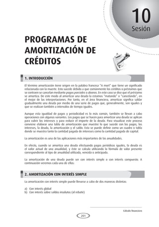 Cálculo financiero
P R O E S A D
201
10
Sesión
programas de
amortización de
créditos
1. INTRODUCCIÓN
El término amortización tiene origen en la palabra francesa “A mort” que tiene un significado
relacionada con la muerte. Esto sucede debido a que comúnmente los créditos o préstamos que
se contraen se cancelan mediante pagos parciales o abonos. En este caso se dice que el préstamo
se amortiza. De este modo al amortizar una deuda la estamos “matando” o “cancelando”, en
el mejor de las interpretaciones. Por tanto, en el área financiera, amortizar significa saldar
gradualmente una deuda por medio de una serie de pagos que, generalmente, son iguales y
que se realizan también a intervalos de tiempo iguales.
Aunque esta igualdad de pagos y periodicidad es lo más común, también se llevan a cabo
operaciones con algunas variantes. Los pagos que se hacen para amortizar una deuda se aplican
para cubrir los intereses y para reducir el importe de la deuda. Para visualizar este proceso
conviene elaborar una tabla de amortización que muestre lo que sucede con los pagos, los
intereses, la deuda, la amortización y el saldo. Esta se puede definir como un cuadro o tabla
donde se muestra tanto la cantidad pagada de intereses como la cantidad pagada de capital.
La amortización es una de las aplicaciones más importantes de las anualidades.
En efecto, cuando se amortiza una deuda efectuando pagos periódicos iguales, la deuda es
el valor actual de una anualidad, y éste se calcula utilizando la fórmula de valor presente
correspondiente al tipo de anualidad utilizada, vencida o anticipada.
La amortización de una deuda puede ser con interés simple o con interés compuesto. A
continuación veremos cada una de ellas:
2. AMORTIZACIÓN CON INTERÉS SIMPLE
La amortización con interés simple puede llevarse a cabo de dos maneras distintas:
a)	 Con interés global
b)	 Con interés sobre saldos insolutos (al rebatir)
 