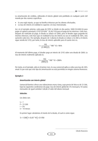 Cálculo financiero
P R O E S A D
203
La amortización de créditos, utilizando el interés global está prohibida en cualquier parte del
mundo por dos razones específicas:
•	 Es una regla injusta, ya que no bonifica intereses por los abonos efectuados.
•	 La tasa de interés en realidad es superior a la tasa mencionada.
Así, en el ejemplo anterior, cada pago de $992 se divide en dos partes: $800 ($4.800/6) para
pagar el capital o principal y $192 ($4.800 * (0,48/12)) para el pago de los intereses. Cada mes,
después de realizado un pago, la deuda se reduce en $800, pero el deudor sigue pagando los
mismos intereses; esto hace que en realidad la tasa de interés no sea en realidad de 48%, sino
aumente cada mes. Por ejemplo, después de 3 abonos la deuda se reduce a $2.400 y el interés
sigue siendo de $192; por tanto, la tasa de interés aplicable para el cuarto mes es:
				
i =
( )( )
=
192
2 400 1
100 12 96
.
* * %
Al momento del último pago, el deudor paga un interés de $192 sobre una deuda de $800. La
tasa de interés realmente aplicada es:
				
i =
( )( )
=
192
800 1
100 12 288
* * %
Por tanto, en el ejemplo, solo en el primer mes, la casa comercial aplica o cobra una tasa de 48%
anual. Es por esto que este tipo de amortización no está permitido en ningún sistema financiero.
Ejemplo 2
	
Amortización con interés global
Comercial Ramírez ofrece una videocámara marca Sony, cuyo precio de lista es de $1.500,
bajo las siguientes condiciones de pago: tasa de interés global de 3% mensual y 10 cuotas
mensuales de igual cantidad. Calcule el valor del abono mensual.
Solución:
Los datos son:
S = ?
P = $1.500
i = 3%
n = 10 meses
En primer lugar calculamos el monto de la deuda, el cual es como sigue:
S = +

 
 =
1 500 1 0 03 10 1 950
. , * $ .
 