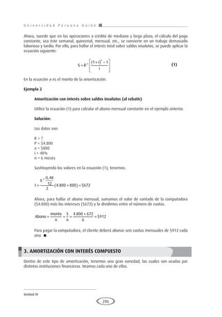 U n i v e r s i d a d P e r u a n a U n i ó n
Unidad IV
206
Ahora, sucede que en las operaciones a crédito de mediano y largo plazo, el cálculo del pago
constante, sea éste semanal, quincenal, mensual, etc., se convierte en un trabajo demasiado
laborioso y tardío. Por ello, para hallar el interés total sobre saldos insolutos, se puede aplicar la
ecuación siguiente:
				S R
i
i
n
=
+
( ) −








*
1 1
					(1)
En la ecuación a es el monto de la amortización.
Ejemplo 2
	
Amortización con interés sobre saldos insolutos (al rebatir)
Utilice la ecuación (1) para calcular el abono mensual constante en el ejemplo anterior.
Solución:
Los datos son:
R = ?
P = $4.800
a = $800
i = 48%
n = 6 meses
Sustituyendo los valores en la ecuación (1), tenemos:
I = +
( ) =
6
0 48
12
2
4 800 800 672
*
,
. $
Ahora, para hallar el abono mensual, sumamos el valor de contado de la computadora
($4.800) más los intereses ($672) y lo dividimos entre el número de cuotas.
Abono
monto
n
S
n
= = =
+
=
4 800 672
6
912
.
$
Para pagar la computadora, el cliente deberá abonar seis cuotas mensuales de $912 cada
una. 
3. AMORTIZACIÓN CON INTERÉS COMPUESTO
Dentro de este tipo de amortización, tenemos una gran variedad, las cuales son usadas por
distintas instituciones financieras. Veamos cada uno de ellas.
 