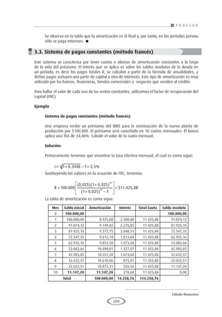 Cálculo financiero
P R O E S A D
209
Mes Saldo inicial Amortización Interés Total Cuota Saldo insoluto
0 100.000,00 100.000,00
1 100.000,00 8.925,88 2.500,00 11.425,88 91.074,12
2 91.074,12 9.149,02 2.276,85 11.425,88 81.925,10
3 81.925,10 9.377,75 2.048,13 11.425,88 72.547,35
4 72.547,35 9.612,19 1.813,68 11.425,88 62.935,16
5 62.935,16 9.852,50 1.573,38 11.425,88 53.082,66
6 53.082,66 10.098,81 1.327,07 11.425,88 42.983,85
7 42.983,85 10.351,28 1.074,60 11.425,88 32.632,57
8 32.632,57 10.610,06 815,81 11.425,88 22.022,51
9 22.022,51 10.875,31 550,56 11.425,88 11.147,20
10 11.147,20 11.147,20 278,68 11.425,88 0,00
Total 100.000,00 14.258,76 114.258,76
Se observa en la tabla que la amortización es al final y, por tanto, en los períodos previos
sólo se paga intereses. 
3.3. Sistema de pagos constantes (método francés)
Este sistema se caracteriza por tener cuotas o abonos de amortización constantes a lo largo
de la vida del préstamo. El interés que se aplica es sobre los saldos insolutos de la deuda en
un período, es decir los pagos totales R, se calculan a partir de la fórmula de anualidades, y
dichos pagos incluyen una parte de capital y otra de intereses. Este tipo de amortización es muy
utilizado por los bancos, financieras, tiendas comerciales y negocios que venden al crédito.
Para hallar el valor de cada una de las rentas constantes, utilizamos el factor de recuperación del
capital (FRC).
Ejemplo
	
Sistema de pagos constantes (método francés)
Una empresa recibe un préstamo del BWS para la construcción de la nueva planta de
producción por $100.000. El préstamo será cancelado en 10 cuotas mensuales. El banco
aplica una TEA de 34,48%. Calcule el valor de la cuota mensual.
Solución:
Primeramente tenemos que encontrar la tasa efectiva mensual, el cual es como sigue:
i = + − =
1 0 3448 1 2 5
12
, , %
Sustituyendo los valores en la ecuación de FRC, tenemos:
R =
( ) +
( )
+
( ) −








=
100 000
0 025 1 0 025
1 0 025 1
11 425 8
10
10
.
, ,
,
$ . , 8
8
La tabla de amortización es como sigue:
	
 