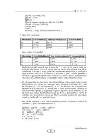Cálculo financiero
P R O E S A D
21
	 250.000 + 250.000(0,016)
	 250.000 + 4.000
	$254.000
	 Ahora se calculan los intereses sobre los $254.000.
	 254.000 + 254.000 (0,25/100)
	 254.000 + 635
	$254.635
	 Por tanto, la mejor alternativa es la alternativa a).
2.	 Cifras en $ (ganancias)
			
	 Cifras en tasa (rentabilidad)
	 Por lo tanto, resulta evidente que la respuesta 1) es correcta, por cuanto –dado que
todas las alternativas tienen el mismo nivel de riesgo– el evaluador debe elegir
aquella que le otorgue la mayor ganancia o rentabilidad neta positiva, lo que implica
necesariamente restarle a la ganancia o rentabilidad bruta aquella ganancia o
rentabilidad que igualmente se habría obtenido si se hubiera llevado a cabo la mejor
alternativa desechada (costo de oportunidad o tasa de rentabilidad alternativa).
3.	 En este caso, todas las alternativas cubren la pérdida de poder adquisitivo del período
(250.000) (0,016) = $4.000, con ganancias brutas «después de inflación» de $1.000
la alternativa a), $750, la alternativa b) y $635 la alternativa c), manteniéndose
la primacía de la alternativa a). No obstante, la única alternativa que considera un
reconocimiento explícito de la pérdida de poder adquisitivo es la alternativa c), de
tal forma que a tasas de inflación mayores que 1,6% su ganancia bruta «antes de
inflación» será gradualmente mayor que $4.635, mientras las otras dos alternativas
mantienen inalteradas sus ganancias brutas.
	 Por calcular, entonces, a qué tasa de inflación mensual f, la ganancia bruta de la
alternativa c) iguala a la de la alternativa a).
	 [250.000 + 250.000 f ] (1,0025) = 255.000
	 250.000 (1 + f ) (1,0025) = 255.000
	 (1 + f ) 250.625 = 255.000
	 (1 + f ) = 255.000/250.625
	 f = 1,017456 – 1
	 f = 0,017456 = 1,75%
Alternativa Ganancia Bruta Costo de Oportunidad Ganancia Neta
a) $5.000 $4.750 $250
b) $4.750 $5.000 –$250
c) $4.635 $5.000 –$365
Alternativa Rentabilidad Bruta Tasa Costo Oportunidad Ganancia Neta
a) 2,00% 1,90% 0,10%
b) 1,90% 2,00% –0,10%
c) 1,85% 2,00% –0,15%
 