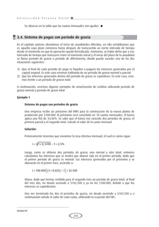 U n i v e r s i d a d P e r u a n a U n i ó n
Unidad IV
210
Se observa en la tabla que las cuotas mensuales son iguales. 
3.4. Sistema de pagos con período de gracia
En el capítulo anterior abordamos el tema de anualidades diferidas, en ella señalábamos que
es aquella cuyo plazo comienza hasta después de transcurrido un cierto intervalo de tiempo
desde el momento en que la operación quedó formalizada. Asimismo, se había dicho que a ese
intervalo de tiempo que transcurre entre el momento inicial y el inicio del plazo de la anualidad
se llama período de gracia o período de diferimiento, donde puede suceder una de las dos
situaciones siguientes:
1)	 Que al final de cada período de pago se liquiden o paguen los intereses generados por el
capital original. Es este caso estamos hablando de un período de gracia normal o parcial.
2)	 Que los intereses generados dentro del período de gracia se capitalicen. En este caso, esta-
mos frente a un período de gracia total.
A continuación, veremos algunos ejemplos de amortización de créditos utilizando periodo de
gracia normal y periodo de gracia total.
Ejemplo 1
	
Sistema de pagos con períodos de gracia
Una empresa recibe un préstamo del BWS para la construcción de la nueva planta de
producción por $100.000. El préstamo será cancelado en 10 cuotas mensuales. El banco
aplica una TEA de 34,48%. Se sabe que el banco nos concede dos períodos de gracia, el
primero parcial y el segundo total. Calcule el valor de la cuota mensual.
Solución:
Primeramente tenemos que encontrar la tasa efectiva mensual, el cual es como sigue:
i = + − =
1 0 3448 1 2 5
12
, , %
Luego, como se obtiene dos períodos de gracia, uno normal y otro total, entonces
calculamos los intereses que se tendrá que abonar solo en el primer período, dado que
el primer período de gracia es normal. Los intereses generados por el préstamo y se
abonarán en el primer mes, asciende a:
I = +
( ) −

 
 =
100 000 1 0 025 1 2 500
. , $ .
Ahora, dado que hemos recibido para el segundo mes un período de gracia total, al final
del mes dos, mi deuda asciende a $102.500 y ya no los $100.000, debido a que los
intereses se capitalizaron.
Una vez terminado los dos el períodos de gracia, mi deuda asciende a $102.500 y a
continuación calculo el valor de cada cuota, utilizando la ecuación del FRC:
 