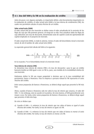 Cálculo financiero
P R O E S A D
215
4.1. Uso del VAN y la TIR en la evaluación de crédito
Antes de pasar a ver algunos ejemplos, es importante definir a dos herramientas importantes en
la evaluación de créditos: el valor actual neto (VAN) y la tasa interna de rendimiento (TIR), los
cuales nos permitirán calcular el costo efectivo de un crédito.
Valor actual neto (VAN)
El valor actual (VA) de una inversión se define como el valor actualizado de la corriente de los
flujos de caja que ella promete generar a lo largo de su vida. Para actualizar todos los flujos de
caja utilizamos una tasa de descuento, denominada costo de capital o costo de oportunidad del
capital empleado en el proyecto de inversión.
El valor actual neto (VAN), es todo lo anterior, menos el valor del desembolso inicial o inversión
inicial, de ahí el nombre de valor actual neto (VAN).
La expresión general del cálculo del VAN es la siguiente:
		 VAN P
R
i
R
i
R
i
R
i
R
i
n
n
= − +
+
( )
+
+
( )
+
+
( )
+
+
( )
+ +
+
( )


1
1
2
2
3
3
4
4
1 1 1 1 1
....







	 (2)
En la ecuación, P es el desembolso inicial o la inversión inicial.
Tasa interna de retorno (TIR)
Se denomina tasa interna de retorno (TIR) a la tasa de descuento i para la que un crédito
bancario tendría un VAN igual a cero. La TIR es, pues, una medida de la rentabilidad relativa de
una inversión.
Podríamos definir la TIR con mayor propiedad si decimos que es la tasa rentabilidad del
prestamista: banco o financiera. Para la empresa o persona natural la TIR representa el costo
efectivo del crédito.
Entre varias propuestas de bancos o financieras, se deberá elegir aquel que presente la TIR más
baja.
Ahora, cuando el banco o financiera solo me cobra la tasa de interés que anuncia, el valor del
VAN = 0. Sin embargo, esto no sucede en la práctica. De esta manera, el VAN generalmente será
mayor a cero. Por tanto, entre varias propuestas de bancos o financieras, se deberá elegir aquel
que presente el VAN más baja.
De esto se deduce que:
a)	 Cuando el VAN = 0, entonces la tasa de interés que me cobra el banco es igual al costo
efectivo del crédito. Por tanto, la tasa de interés es igual a la TIR.
b)	 Cuando el VAN > 0, entonces la tasa de interés que me cobra el banco es menor al costo
efectivo del crédito. Por tanto, la tasa de interés es menor a la TIR.
 