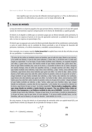 U n i v e r s i d a d P e r u a n a U n i ó n
Unidad I
22
	 Esto significa que con una tasa de inflación mensual superior a 1,75%, la alternativa c)
superaría a la alternativa a) y pasaría a ser la mejor alternativa. 
3. TASAS DE INTERÉS
La tasa de interés es el precio pagado a los que prestan dinero, mientras que en el caso del capital
social, los inversionistas esperan compensación en la forma de dividendos y capital ganado.
El interés es el alquiler o rédito que se conviene pagar por un dinero tomado como préstamo, la
forma cómo se expresa el precio es la tasa de operación comercial. La unidad de tiempo es el
año. La tasa se expresa en porcentajes (%).
El interés que se paga por una suma de dinero prestado depende de las condiciones contractuales
y varía en razón directa con la cantidad de dinero prestado y con el tiempo de duración del
préstamo. Asimismo, a la oferta monetaria y variables socioeconómicas, etc.
Este concepto, no es nuevo, nuestro Señor Jesucristo lo explicó hace más de dos mil años en una
de sus parábolas. A continuación la citaremos:
“El reino de los cielos es también como un hombre, que al salir de viaje, llamó a sus siervos,
y le confió sus bienes. A uno le dio cinco talentos, a otros dos, y al tercero uno. A cada uno
según su capacidad. Y se fue lejos. El que había recibido cinco talentos, en seguida negoció
con ellos, y ganó otros cinco. Del mismo modo el que había recibido dos, ganó otros dos.
Pero el que había recibido uno, cavó en la tierra, y escondió el dinero de su señor. Después
de mucho tiempo, vino el señor de aquellos siervos, y arregló cuentas con ellos. Llegó el
que había recibido cinco talentos, trajo otros cinco talentos, y dijo: ‘Señor, cinco talentos me
confiaste, aquí tienes otros cinco talentos que gané con ellos’. Su señor le dijo: ‘¡Bien, siervo
bueno y fiel! Sobre poco has sido fiel, sobre mucho te pondré, entra en el gozo de tu Señor’.
Llegó también el que había recibido dos talentos, y dijo ‘Señor, dos talentos me confiaste,
aquí tienes otro dos talentos que gané con ellos’. Su Señor le dijo: ‘¡Bien, siervo bueno y fiel!
Sobre poco has sido fiel, sobre mucho te pondré, entra en el gozo de tu señor’. Llegó también
el que había recibido un talento, y dijo: ‘Señor, sabía que eres hombre duro, que siegas
donde no sembraste, y juntas don de no esparciste, ‘y de miedo, fui y escondí tu talento en
la tierra, aquí tienes lo que es tuyo’. Su Señor respondió: ‘Siervo malo y negligente, sabías
que siego donde no sembré, y junto donde no esparcí. ‘Por eso debías haber dado mi
dinero a los banqueros, y yo hubiera recibido lo mío con el INTERÉS. ‘Quitadle el talento
y dadlo al que tiene diez talentos. ‘Porque al que tiene, le será dado, y tendrá en abundancia,
y al que no tiene, aun lo que tiene, le será quitado. ‘Y al siervo inútil echadlo fuera, en las
tinieblas, allí será el llanto y el crujir de dientes’. SAN MATEO 25:14-30.
De esta manera, la tasa de interés es el porcentaje de variación entre un capital inicial (P) y un
capital final ó monto (S) después de un periodo de tiempo es decir:
					i
S P
P
=
− 				(1)
Pero S – P = I (interés), entonces:
					i
I
P
= 					(2)
 
