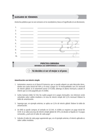 221
¿?¿?
¿?
GLOSARIO DE TÉRMINOS
Anota las palabras que no son comunes en tu vocabulario y busca el significado en un diccionario.
1.	______________	 _____________________________________________
2.	______________	 _____________________________________________
3.	______________	 _____________________________________________
4.	______________	 _____________________________________________
5.	______________	 _____________________________________________
6.	______________	 _____________________________________________
7.	______________	 _____________________________________________
8.	______________	 _____________________________________________
9.	______________	 _____________________________________________
10.	______________	 _____________________________________________
PRÁCTICA DIRIGIDA
REFUERZA LAS COMPETENCIAS A LOGRAR
Tú decides si ser el mejor o el peor.
	
Amortización con interés simple
1.	 Automotors anuncia en el diario El Comercio, que se puede adquirir un auto Mercedes Benz,
dando una cuota inicial del 40% y el resto a pagar en 10 mensualidades con 5% mensual
de interés global. Si el automóvil cuesta $115.000, obtenga el abono mensual y calcule el
interés que se está pagando por el crédito.
2.	 Carlos Gamarra debe $2.160, los cuales pagará en 6 pagos mensuales. Los intereses serán
calculados sobre saldos insolutos a la tasa de interés simple del 3,5% mensual. Elabore la
tabla de amortización.
3.	 Suponga que, en ejemplo anterior, se aplica un 3,5% de interés global. Elabore la tabla de
amortización.
4.	 Un DVD se puede comprar al contado en $2.540. A crédito se requiere un pago inicial de
$540. Si se cobra una tasa de interés simple global de 44% y la deuda se liquida en 12 pagos
semanales, ¿cuál será el valor de cada pago?
5.	 Calcular el valor de cada pago suponiendo que, en el ejemplo anterior, el interés aplicado es
sobre saldos insolutos.
 