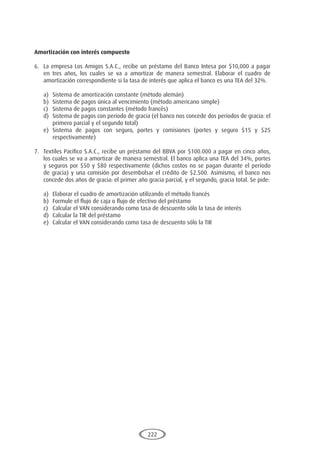 222
Amortización con interés compuesto
6.	 La empresa Los Amigos S.A.C., recibe un préstamo del Banco Intesa por $10,000 a pagar
en tres años, los cuales se va a amortizar de manera semestral. Elaborar el cuadro de
amortización correspondiente si la tasa de interés que aplica el banco es una TEA del 32%.
a)	 Sistema de amortización constante (método alemán)
b)	 Sistema de pagos única al vencimiento (método americano simple)
c)	 Sistema de pagos constantes (método francés)
d)	 Sistema de pagos con período de gracia (el banco nos concede dos períodos de gracia: el
primero parcial y el segundo total)
e)	Sistema de pagos con seguro, portes y comisiones (portes y seguro $15 y $25
respectivamente)
7.	 Textiles Pacífico S.A.C., recibe un préstamo del BBVA por $100.000 a pagar en cinco años,
los cuales se va a amortizar de manera semestral. El banco aplica una TEA del 34%, portes
y seguros por $50 y $80 respectivamente (dichos costos no se pagan durante el período
de gracia) y una comisión por desembolsar el crédito de $2.500. Asimismo, el banco nos
concede dos años de gracia: el primer año gracia parcial, y el segundo, gracia total. Se pide:
a)	 Elaborar el cuadro de amortización utilizando el método francés
b)	 Formule el flujo de caja o flujo de efectivo del préstamo
c)	 Calcular el VAN considerando como tasa de descuento sólo la tasa de interés
d)	 Calcular la TIR del préstamo
e)	 Calcular el VAN considerando como tasa de descuento sólo la TIR
 