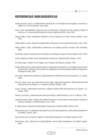 Cálculo financiero
P R O E S A D
223
REFERENCIAS BIBLIOGRÁFICAS
Aching Guzmán, César. Las Matemáticas Financieras en el Campo de los Negocios. Prociencia y
Cultura S.A. Primera Edición. Lima, 2000.
Amat, Oriol. Contabilidad y Finanzas para no Financieros. Ediciones Deusto. Empresa Editora El
Comercio S.A. Universidad Peruana de Ciencias Aplicadas (UPC). Lima, 2001.
Aliaga Valdez, Carlos. Evaluación Financiera con las funciones de Excel. Primera Edición. Lima,
1997.
Aliaga Valdez, Carlos. Manual de Matemáticas Financieras. Universidad del Pacífico. Lima, 1995.
Aliaga Valdez, Carlos. Matemáticas Financieras: Un enfoque práctico. Prentice Hall, Colombia,
2002.
Chu Rubio, Manuel. Fundamentos de Finanzas: Un enfoque peruano. Primera Edición. Lima, 2002.
Cissell, Roberth y Helen Cissell. Matemáticas Financieras. Editorial CECSA, México, 1978.
De Pablo López, Andrés, Ferruz Agudo, Luis. Finanzas de Empresa. España, 1996.
Devoto Ratto, Renzo y Mauro Núñez Abarca. Matemáticas Financieras: Un enfoque para la toma
de decisiones. Ediciones Universitarias de Valparaíso de la Universidad Católica de Valparaíso.
Santiago de Chile, 2001.
Diaz Mata. Matemática Financiera. Editorial McGraw–Hill Interamericana de España, S.A. España,
2000.
Diez de Castro, Luis y Juan Mascareñas Pérez–Iñigo. Ingeniería Financiera. Editorial McGraw–Hill
Interamericana de España, S.A. Undécima Edición. España, 1997.
García, Enrique. Matemática Financiera. Editorial McGraw–Hill Interamericana de España, S.A.
España, 2000.
Gitman, Lawrence J. Administración Financiera Básica. Editorial Harla S.A. de C.V. México, 1990.
Gonzáles Urbina, Pedro. Análisis de Estados Financieros. Universidad Peruana Unión, Facultad de
Ciencias Contables y Administrativas. Lima, 2002.
H. Moore, Justin. Manual de Matemáticas Financieras. Editorial UTHEA, México 1981.
Mascareñas, Juan. La valoración de proyectos de inversión productivos. Universidad Complutense
de Madrid. España, 2001.
Mascareñas, Juan. El Costo de Capital. Universidad Complutense de Madrid. España, 2001.
Mascareñas, Juan. Estructura de Capital Óptima. Universidad Complutense de Madrid. España,
2001.
 