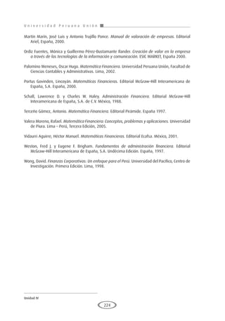 U n i v e r s i d a d P e r u a n a U n i ó n
Unidad IV
224
Martín Marín, José Luis y Antonio Trujillo Ponce. Manual de valoración de empresas. Editorial
Ariel, España, 2000.
Ordiz Fuentes, Mónica y Guillermo Pérez-Bustamante Ilander. Creación de valor en la empresa
a través de las tecnologías de la información y comunicación. ESIC MARKET, España 2000.
Palomino Meneses, Oscar Hugo. Matemática Financiera. Universidad Peruana Unión, Facultad de
Ciencias Contables y Administrativas. Lima, 2002.
Portus Govinden, Lincoyán. Matemáticas Financieras. Editorial McGraw–Hill Interamericana de
España, S.A. España, 2000.
Schall, Lawrence D. y Charles W. Haley. Administración Financiera. Editorial McGraw–Hill
Interamericana de España, S.A. de C.V. México, 1988.
Terceño Gómez, Antonio. Matemática Financiera. Editorial Pirámide. España 1997.
Valera Moreno, Rafael. Matemática Financiera: Conceptos, problemas y aplicaciones. Universidad
de Piura. Lima – Perú, Tercera Edición, 2005.
Vidaurri Aguirre, Héctor Manuel. Matemáticas Financieras. Editorial Ecafsa. México, 2001.
Weston, Fred J. y Eugene F. Brigham. Fundamentos de administración financiera. Editorial
McGraw–Hill Interamericana de España, S.A. Undécima Edición. España, 1997.
Wong, David. Finanzas Corporativas: Un enfoque para el Perú. Universidad del Pacífico, Centro de
Investigación. Primera Edición. Lima, 1998.
 