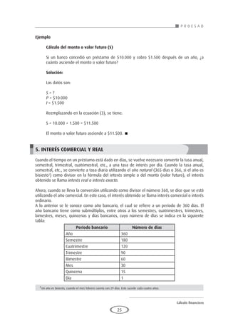 Cálculo financiero
P R O E S A D
25
Ejemplo
	
Cálculo del monto o valor futuro (S)
Si un banco concedió un préstamo de $10.000 y cobro $1.500 después de un año, ¿a
cuánto asciende el monto o valor futuro?
Solución:
Los datos son:
S = ?
P = $10.000
I = $1.500
Reemplazando en la ecuación (3), se tiene:
S = 10.000 + 1.500 = $11.500
El monto o valor futuro asciende a $11.500. 
5. INTERÉS COMERCIAL Y REAL
Cuando el tiempo en un préstamo está dado en días, se vuelve necesario convertir la tasa anual,
semestral, trimestral, cuatrimestral, etc., a una tasa de interés por día. Cuando la tasa anual,
semestral, etc., se convierte a tasa diaria utilizando el año natural (365 días o 366, si el año es
bisiesto2
) como divisor en la fórmula del interés simple o del monto (valor futuro), el interés
obtenido se llama interés real o interés exacto.
Ahora, cuando se lleva la conversión utilizando como divisor el número 360, se dice que se está
utilizando el año comercial. En este caso, el interés obtenido se llama interés comercial o interés
ordinario.
A lo anterior se le conoce como año bancario, el cual se refiere a un período de 360 días. El
año bancario tiene como submúltiplos, entre otros a los semestres, cuatrimestres, trimestres,
bimestres, meses, quincenas y días bancarios, cuyo número de días se indica en la siguiente
tabla:
	
	
	
	
	
	
	
	
	
Período bancario Número de días
Año 360
Semestre 180
Cuatrimestre 120
Trimestre 90
Bimestre 60
Mes 30
Quincena 15
Día 1
2
Un año es bisiesto, cuando el mes febrero cuenta con 29 días. Esto sucede cada cuatro años.
 