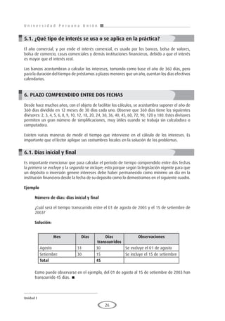 U n i v e r s i d a d P e r u a n a U n i ó n
Unidad I
26
5.1. ¿Qué tipo de interés se usa o se aplica en la práctica?
El año comercial, y por ende el interés comercial, es usado por los bancos, bolsa de valores,
bolsa de comercio, casas comerciales y demás instituciones financieras, debido a que el interés
es mayor que el interés real.
Los bancos acostumbran a calcular los intereses, tomando como base el año de 360 días, pero
para la duración del tiempo de préstamos a plazos menores que un año, cuentan los días efectivos
calendarios.
6. PLAZO COMPRENDIDO ENTRE DOS FECHAS
Desde hace muchos años, con el objeto de facilitar los cálculos, se acostumbra suponer el año de
360 días dividido en 12 meses de 30 días cada uno. Observe que 360 días tiene los siguientes
divisores: 2, 3, 4, 5, 6, 8, 9, 10, 12, 18, 20, 24, 30, 36, 40, 45, 60, 72, 90, 120 y 180. Estos divisores
permiten un gran número de simplificaciones, muy útiles cuando se trabaja sin calculadora o
computadora.
Existen varias maneras de medir el tiempo que interviene en el cálculo de los intereses. Es
importante que el lector aplique sus costumbres locales en la solución de los problemas.
6.1. Días inicial y final
Es importante mencionar que para calcular el período de tiempo comprendido entre dos fechas
la primera se excluye y la segunda se incluye; esto porque según la legislación vigente para que
un depósito o inversión genere intereses debe haber permanecido como mínimo un día en la
institución financiera desde la fecha de su deposito como lo demostramos en el siguiente cuadro.
Ejemplo
	
Número de días: días inicial y final
¿Cuál será el tiempo transcurrido entre el 01 de agosto de 2003 y el 15 de setiembre de
2003?
Solución:
Como puede observarse en el ejemplo, del 01 de agosto al 15 de setiembre de 2003 han
transcurrido 45 días. 
Mes Días Días
transcurridos
Observaciones
Agosto 31 30 Se excluye el 01 de agosto
Setiembre 30 15 Se incluye el 15 de setiembre
Total 45
 