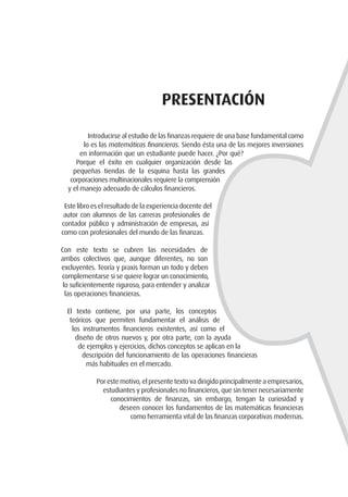 Presentación
Introducirse al estudio de las finanzas requiere de una base fundamental como
lo es las matemáticas financieras. Siendo ésta una de las mejores inversiones
en información que un estudiante puede hacer. ¿Por qué?
Porque el éxito en cualquier organización desde las
pequeñas tiendas de la esquina hasta las grandes
corporaciones multinacionales requiere la comprensión
y el manejo adecuado de cálculos financieros.
Este libro es el resultado de la experiencia docente del
autor con alumnos de las carreras profesionales de
contador público y administración de empresas, así
como con profesionales del mundo de las finanzas.
Con este texto se cubren las necesidades de
ambos colectivos que, aunque diferentes, no son
excluyentes. Teoría y praxis forman un todo y deben
complementarse si se quiere lograr un conocimiento,
lo suficientemente riguroso, para entender y analizar
las operaciones financieras.
El texto contiene, por una parte, los conceptos
teóricos que permiten fundamentar el análisis de
los instrumentos financieros existentes, así como el
diseño de otros nuevos y, por otra parte, con la ayuda
de ejemplos y ejercicios, dichos conceptos se aplican en la
descripción del funcionamiento de las operaciones financieras
más habituales en el mercado.
Por este motivo, el presente texto va dirigido principalmente a empresarios,
estudiantes y profesionales no financieros, que sin tener necesariamente
conocimientos de finanzas, sin embargo, tengan la curiosidad y
deseen conocer los fundamentos de las matemáticas financieras
como herramienta vital de las finanzas corporativas modernas.
 