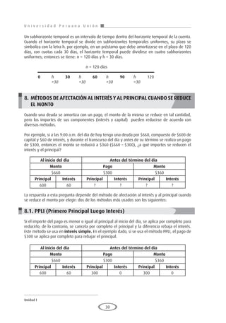 U n i v e r s i d a d P e r u a n a U n i ó n
Unidad I
30
Un subhorizonte temporal es un intervalo de tiempo dentro del horizonte temporal de la cuenta.
Cuando el horizonte temporal se divide en subhorizontes temporales uniformes, su plazo se
simboliza con la letra h. por ejemplo, en un préstamo que debe amortizarse en el plazo de 120
días, con cuotas cada 30 días, el horizonte temporal puede dividirse en cuatro subhorizontes
uniformes; entonces se tiene: n = 120 días y h = 30 días.
				 n = 120 días
					
	 0	 h 	 30	 h 	 60	 h 	 90	 h 	 120
		=30		 =30		 =30		 =30
8.	 MÉTODOS DE AFECTACIÓN AL INTERÉS Y AL PRINCIPAL CUANDO SE REDUCE
EL MONTO
Cuando una deuda se amortiza con un pago, el monto de la misma se reduce en tal cantidad,
pero los importes de sus componentes (interés y capital) pueden reducirse de acuerdo con
diversos métodos.
Por ejemplo, si a las 9:00 a.m. del día de hoy tengo una deuda por $660, compuesto de $600 de
capital y $60 de interés, y durante el transcurso del día y antes de su término se realiza un pago
de $300, entonces el monto se reducirá a $360 ($660 – $300), ¿a qué importes se reducen el
interés y el principal?
La respuesta a esta pregunta depende del método de afectación al interés y al principal cuando
se reduce el monto por elegir: dos de los métodos más usados son los siguientes:
8.1. PPLI (Primero Principal Luego Interés)
Si el importe del pago es menor o igual al principal al inicio del día, se aplica por completo para
reducirlo; de lo contrario, se cancela por completo el principal y la diferencia rebaja el interés.
Este método se usa en interés simple. En el ejemplo dado, si se usa el método PPLI, el pago de
$300 se aplica por completo para rebajar el principal.
Al inicio del día	 Antes del término del día
Monto Pago Monto
$660 $300 $360
Principal Interés Principal Interés Principal Interés
600 60 ? ? ? ?
Al inicio del día	 Antes del término del día
Monto Pago Monto
$660 $300 $360
Principal Interés Principal Interés Principal Interés
600 60 300 0 300 0
 