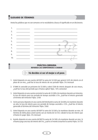 32
1.	 Usted deposita en una cuenta del BCP la suma de $4.500 que generó $225 de interés en el
plazo de un mes, ¿cuál fue la tasa de interés de ese período? Rpta. 5% mensual
2.	 El BWS le concedió un préstamo de $5.000 y cobró $500 de interés después de seis meses,
¿cuál fue la tasa del período que el banco aplicó? Rpta. 10% semestral
3.	 Usted deposita en una cuenta corriente la suma de $2.000 y lo mantiene durante un trimestre;
la tasa de interés para ese período de tiempo ascendió a 5%. ¿Cuál fue el interés generado
al término del trimestre? Rpta. $100
4.	 Cierta persona deposita en una cuenta del Interbank la suma de $8.000 y lo mantiene durante
un año; la tasa de interés para ese período de tiempo ascendió a 12%. ¿Cuál fue el interés
generado al término del trimestre? Rpta. $960
5.	 Usted deposita en una cuenta del BCP la suma de $4.500 y lo mantiene durante un mes. Al
término de dicho plazo usted cuenta con un monto de $4.725. Calcule la tasa de interés que
el banco le pagó. Rpta. 5% mensual
6.	 Kamila deposita en una cuenta del BCP la suma de $4.500 y lo mantiene durante un mes. Si
el banco paga una tasa de interés del 5%, ¿cuál es el monto actual de la cuenta? Rpta. $4.725
¿?¿?
¿?
GLOSARIO DE TÉRMINOS
Anota las palabras que no son comunes en tu vocabulario y busca el significado en un diccionario.
1.	______________	 _____________________________________________
2.	______________	 _____________________________________________
3.	______________	 _____________________________________________
4.	______________	 _____________________________________________
5.	______________	 _____________________________________________
6.	______________	 _____________________________________________
7.	______________	 _____________________________________________
8.	______________	 _____________________________________________
9.	______________	 _____________________________________________
10.	______________	 _____________________________________________
PRÁCTICA DIRIGIDA
REFUERZA LAS COMPETENCIAS A LOGRAR
Tú decides si ser el mejor o el peor.
	
 