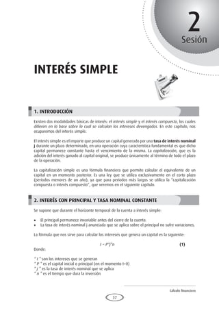 Cálculo financiero
P R O E S A D
37
2
Sesión
INTERÉS SIMPLE
1. INTRODUCCIÓN
Existen dos modalidades básicas de interés: el interés simple y el interés compuesto, los cuales
difieren en la base sobre la cual se calculan los intereses devengados. En este capítulo, nos
ocuparemos del interés simple.
El interés simple es el importe que produce un capital generado por una tasa de interés nominal
j durante un plazo determinado, en una operación cuya característica fundamental es que dicho
capital permanece constante hasta el vencimiento de la misma. La capitalización, que es la
adición del interés ganado al capital original, se produce únicamente al término de todo el plazo
de la operación.
La capitalización simple es una fórmula financiera que permite calcular el equivalente de un
capital en un momento posterior. Es una ley que se utiliza exclusivamente en el corto plazo
(períodos menores de un año), ya que para períodos más largos se utiliza la “capitalización
compuesta o interés compuesto”, que veremos en el siguiente capítulo.
2. INTERÉS CON PRINCIPAL Y TASA NOMINAL CONSTANTE
Se supone que durante el horizonte temporal de la cuenta a interés simple:
•	 El principal permanece invariable antes del cierre de la cuenta.
•	 La tasa de interés nominal j anunciada que se aplica sobre el principal no sufre variaciones.
La fórmula que nos sirve para calcular los intereses que genera un capital es la siguiente:
					I = P*j*n					(1)
Donde:
“ I ” son los intereses que se generan
“ P ” es el capital inicial o principal (en el momento t=0)
“ j ” es la tasa de interés nominal que se aplica
“ n ” es el tiempo que dura la inversión
 
