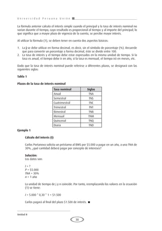 U n i v e r s i d a d P e r u a n a U n i ó n
Unidad II
38
La fórmula anterior calcula el interés simple cuando el principal y la tasa de interés nominal no
varían durante el tiempo, cuyo resultado es proporcional al tiempo y al importe del principal; lo
que significa que a mayor plazo de vigencia de la cuenta, se percibe mayor interés.
Al utilizar la fórmula (1), se deben tener en cuenta dos aspectos básicos:
1.	La j se debe utilizar en forma decimal, es decir, sin el símbolo de porcentaje (%). Recuerde
que para convertir un porcentaje a forma decimal, éste se divide entre 100.
2.	 La tasa de interés y el tiempo debe estar expresados en la misma unidad de tiempo. Si la
tasa es anual, el tiempo debe ir en año, si la tasa es mensual, el tiempo irá en meses, etc.
Dado que la tasa de interés nominal puede referirse a diferentes plazos, se designará con las
siguientes siglas:
Tabla 1
Plazos de la tasa de interés nominal
	
	
	
	
	
	
	
	
	
Ejemplo 1
	
Cálculo del interés (I)
Carlos Portanova solicita un préstamo al BWS por $5.000 a pagar en un año, a una TNA de
30%, ¿qué cantidad deberá pagar por concepto de intereses?
Solución:
Los datos son:
I = ?
P = $5.000
TNA = 30%
n = 1 año
La unidad de tiempo de j y n coincide. Por tanto, reemplazando los valores en la ecuación
(1) se tiene:
I = 5.000 * 0,30 * 1 = $1.500
Carlos pagará al final del plazo $1.500 de interés. 
Tasa nominal Siglas
Anual TNA
Semestral TNS
Cuatrimestral TNC
Trimestral TNT
Bimestral TNB
Mensual TNM
Quincenal TNQ
Diaria TND
 