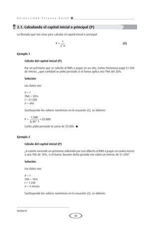 U n i v e r s i d a d P e r u a n a U n i ó n
Unidad II
40
2.1. Calculando el capital inicial o principal (P)
La fórmula que nos sirve para calcular el capital inicial o principal:
					P
I
j n
=
*
						(2)
Ejemplo 1	
Cálculo del capital inicial (P)
Por un préstamo que se solicitó al BWS a pagar en un año, Carlos Portanova pagó $1.500
de interés, ¿qué cantidad se pidió prestado si el banco aplica una TNA del 30%.
Solución:
Los datos son:
P = ?
TNA = 30%
I = $1.500
n = año
Sustituyendo los valores numéricos en la ecuación (2), se obtiene:
P =
1 500
0 30 1
5 000
.
, *
$ .
=
Carlos pidió prestado la suma de $5.000. 
Ejemplo 2
	
Cálculo del capital inicial (P)
¿A cuánto asciende un préstamo solicitado por Luis Alberto al BWS a pagar en cuatro meses
a una TNS de 18%, si el banco durante dicho período me cobró un interés de $1.200?
Solución:
Los datos son:
P = ?
TNS = 18%
I = 1.200
n = 4 meses
Sustituyendo los valores numéricos en la ecuación (2), se obtiene:
 