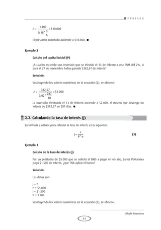 Cálculo financiero
P R O E S A D
41
P =
1 200
0 18
4
6
10 000
.
, *
$ .
= 	
	
El préstamo solicitado asciende a $10.000. 
Ejemplo 3
	
Cálculo del capital inicial (P)
¿A cuánto asciende una inversión que se efectúo el 13 de febrero a una TNM del 2%, si
para el 27 de noviembre había ganado $382,67 de interés?
Solución:
Sustituyendo los valores numéricos en la ecuación (2), se obtiene:
P =
382 67
0 02
287
30
2 000
,
, *
$ .
=
La inversión efectuada el 13 de febrero asciende a $2.000, el mismo que devenga un
interés de $382,67 en 287 días. 
2.2. Calculando la tasa de interés (j)
La fórmula a utilizar para calcular la tasa de interés es la siguiente:
						 j
I
P n
=
*
					(3)
Ejemplo 1
	
Cálculo de la tasa de interés (j)
Por un préstamo de $5.000 que se solicitó al BWS a pagar en un año, Carlos Portanova
pagó $1.500 de interés, ¿qué TNA aplicó el banco?
Solución:
Los datos son:
j = ?
P = $5.000
I = $1.500
n = 1 año
Sustituyendo los valores numéricos en la ecuación (3), se obtiene:
 