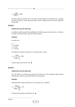 U n i v e r s i d a d P e r u a n a U n i ó n
Unidad II
42
j
= =
1 500
5 000 1
30
.
. *
%
El banco aplicó una TNA de 30%. ¿Por qué una TNA? Porque en la fórmula n es 1 (anual),
por tanto, j debe ser anual. Recuerde tanto j como n deben estar en la misma unidad de
tiempo. 
Ejemplo 2
	
Cálculo de la tasa de interés (j)
Luis Alberto solicitó un préstamo al BWS por $10.000 a pagar en cuatro meses. Si el banco
le cobró $1.200 de interés, ¿qué TNS cobró el banco?
Solución:
Los datos son:
j = ?
P = $10.000
I = $1.200
n = 4 meses
Al sustituir los valores numéricos en la ecuación (3), se tiene:
j
= =
1 200
10 000
4
6
18
.
. *
%
El banco aplicó una TNS de 18%. 
Ejemplo 3
	
Cálculo de la tasa de interés (j)
El 13 de febrero se efectúo una inversión por $2.000. Al 27 de noviembre había ganado
intereses por $382,67, ¿qué TNM obtuvo el inversionista?
Solución:
Sustituyendo los valores numéricos en la ecuación (3), se obtiene:
j
= =
382 67
2 000
287
30
2
,
. *
%
El inversionista obtuvo una TNM de 2%. 
 