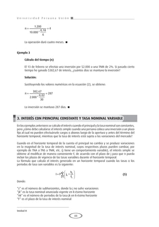 U n i v e r s i d a d P e r u a n a U n i ó n
Unidad II
44
n
= =
1 200
10 000
0 18
6
4
.
. *
,
La operación duró cuatro meses. 
Ejemplo 3	
Cálculo del tiempo (n)
El 13 de febrero se efectúo una inversión por $2.000 a una TNM de 2%. Si pasado cierto
tiempo he ganado $382,67 de interés, ¿cuántos días se mantuvo la inversión?
Solución:
Sustituyendo los valores numéricos en la ecuación (2), se obtiene:
n
= =
382 67
2 000
0 02
30
287
,
. *
,
La inversión se mantuvo 287 días. 
3. INTERÉS CON PRINCIPAL CONSTANTE Y TASA NOMINAL VARIABLE
En los ejemplos anteriores se calculo el interés cuando el principal y la tasa nominal son constantes,
pero ¿cómo debe calcularse el interés simple cuando una persona coloca una inversión a un plazo
fijo al cual no pueden efectuársele cargos o abonos luego de la apertura y antes del término del
horizonte temporal, mientras que la tasa de interés está sujeta a las variaciones del mercado?
Cuando en el horizonte temporal de la cuenta el principal no cambia y se produce variaciones
en la magnitud de la tasa de interés nominal, cuyos respectivos plazos pueden cambiar, por
ejemplo de TNA a TNS a TNM, etc. (j tiene un comportamiento variable), el interés simple se
obtiene al modificar de manera conveniente F, de acuerdo con el plazo de j para que n pueda
incluir los plazos de vigencia de las tasas variables durante el horizonte temporal.
La fórmula que calcula el interés generado en un horizonte temporal cuando las tasas o los
períodos de tasa son variables es la siguiente:
				I P j
h
F
k
k
k
k
z
= ∗






=
∑
1
					(5)
Donde:
“z” es el número de subhorizontes, donde la j no sufre variaciones
“jk” es la tasa nominal anunciada vigente en k-ésimo horizonte
“nk” es el número de periodos de la tasa jk en k-ésimo horizonte
“F” es el plazo de la tasa de interés nominal
 