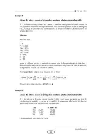 Cálculo financiero
P R O E S A D
45
Ejemplo 1
	
Cálculo del interés cuando el principal es constante y la tasa nominal variable
El 13 de febrero se deposita en una cuenta $5.000 bajo un régimen de interés simple. La
TNA vigente al momento del depósito fue de 28%, la misma que bajó a 25% el 09 de julio
y a 22% el 20 de setiembre. La cuenta se cierra el 27 de noviembre. Calcule el interés en
la fecha de cierre.
Solución:
Los datos son:
I = ?
P = $5.000
TNA1
= 28%
TNA2
= 25%
TNA3
= 22%
h1
= 146
h2
= 73
h3
= 68
Según la tabla de fechas, el horizonte temporal total de la operación es de 287 días. Y
dentro de dicho horizonte encontramos tres subhorizontes; el primero de ellos de 146 días;
el segundo de 73 días y el tercero de 68 días.
Reemplazando los valores en la ecuación (5) se tiene:
I = + +





 =
5 000 0 28
146
630
0 25
73
360
0 22
68
360
1 029 03
. * , * , * , * $ . ,
El interés generado asciende a $1.029,03. 
Ejemplo 2
	
Cálculo del interés cuando el principal es constante y la tasa nominal variable
El 13 de febrero se deposita en una cuenta $5.000, en un banco que paga una tasa de
interés nominal variable. La cuenta se cierra el 27 de noviembre. Al término del plazo se
conoce que las tasas de interés fueron las siguientes:
			 Tasa		 A partir del
			TNA	
28,0%		13/02
			TNS	
12,5%		09/07
			TNT	
5,5%		20/09
Calcule el interés en la fecha de cierre.
 
