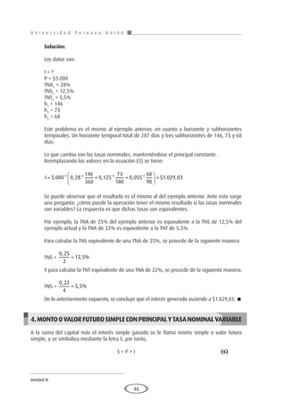 U n i v e r s i d a d P e r u a n a U n i ó n
Unidad II
46
Solución:
Los datos son:
I = ?
P = $5.000
TNA1
= 28%
TNS2
= 12,5%
TNT3
= 5,5%
h1
= 146
h2
= 73
h3
= 68
Este problema es el mismo al ejemplo anterior, en cuanto a horizonte y subhorizontes
temporales. Un horizonte temporal total de 287 días y tres subhorizontes de 146, 73 y 68
días.
Lo que cambia son las tasas nominales, manteniéndose el principal constante.
Reemplazando los valores en la ecuación (5) se tiene:
I = + +





 =
5 000 0 28
146
360
0 125
73
180
0 055
68
90
1 029 03
. * , * , * , * $ . ,
Se puede observar que el resultado es el mismo al del ejemplo anterior. Ante esto surge
una pregunta: ¿cómo puede la operación tener el mismo resultado si las tasas nominales
son variables? La respuesta es que dichas tasas son equivalentes.
Por ejemplo, la TNA de 25% del ejemplo anterior es equivalente a la TNS de 12,5% del
ejemplo actual y la TNA de 22% es equivalente a la TNT de 5,5%.
Para calcular la TNS equivalente de una TNA de 25%, se procede de la siguiente manera:
TNS =
0 25
2
12 5
,
, %
=
Y para calcular la TNT equivalente de una TNA de 22%, se procede de la siguiente manera:
TNS =
0 22
4
5 5
,
, %
=
De lo anteriormente expuesto, se concluye que el interés generado asciende a $1.029,03. 
4.MONTOOVALORFUTUROSIMPLECONPRINCIPALYTASANOMINALVARIABLE
A la suma del capital más el interés simple ganado se le llama monto simple o valor futuro
simple, y se simboliza mediante la letra S. por tanto,
					S = P + I 					(6)
 