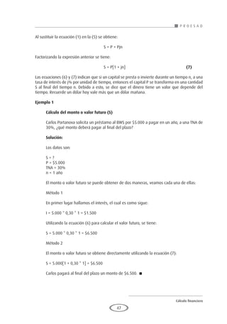 Cálculo financiero
P R O E S A D
47
Al sustituir la ecuación (1) en la (5) se obtiene:
						 S = P + Pjn
Factorizando la expresión anterior se tiene:
						S = P[1 + jn] 					(7)
Las ecuaciones (6) y (7) indican que si un capital se presta o invierte durante un tiempo n, a una
tasa de interés de j% por unidad de tiempo, entonces el capital P se transforma en una cantidad
S al final del tiempo n. Debido a esto, se dice que el dinero tiene un valor que depende del
tiempo. Recuerde un dólar hoy vale más que un dólar mañana.
Ejemplo 1
	
Cálculo del monto o valor futuro (S)
Carlos Portanova solicita un préstamo al BWS por $5.000 a pagar en un año, a una TNA de
30%, ¿qué monto deberá pagar al final del plazo?
Solución:
Los datos son:
S = ?
P = $5.000
TNA = 30%
n = 1 año
El monto o valor futuro se puede obtener de dos maneras, veamos cada una de ellas:
Método 1
En primer lugar hallamos el interés, el cual es como sigue:
I = 5.000 * 0,30 * 1 = $1.500
Utilizando la ecuación (6) para calcular el valor futuro, se tiene:
S = 5.000 * 0,30 * 1 = $6.500
Método 2
El monto o valor futuro se obtiene directamente utilizando la ecuación (7):
S = 5.000[1 + 0,30 * 1] = $6.500
Carlos pagará al final del plazo un monto de $6.500. 
 