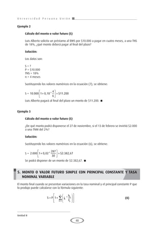 U n i v e r s i d a d P e r u a n a U n i ó n
Unidad II
48
Ejemplo 2
	
Cálculo del monto o valor futuro (S)
Luis Alberto solicita un préstamo al BWS por $10.000 a pagar en cuatro meses, a una TNS
de 18%, ¿qué monto deberá pagar al final del plazo?
Solución:
Los datos son:
S = ?
P = $10.000
TNS = 18%
n = 4 meses
Sustituyendo los valores numéricos en la ecuación (7), se obtiene:
S = 10 000 1 0 18
4
6
11 200
. , * $ .
+





 =
Luis Alberto pagará al final del plazo un monto de $11.200. 
Ejemplo 3
	
Cálculo del monto o valor futuro (S)
¿De qué monto podrá disponerse el 27 de noviembre, si el 13 de febrero se invirtió $2.000
a una TNM del 2%?
Solución:
Sustituyendo los valores numéricos en la ecuación (6), se obtiene:
S = 2 000 1 0 02
287
30
2 382 67
. , * $ . ,
+





 =
Se podrá disponer de un monto de $2.382,67. 
5. MONTO O VALOR FUTURO SIMPLE CON PRINCIPAL CONSTANTE Y TASA
NOMINAL VARIABLE
El monto final cuando se presentan variaciones en la tasa nominal y el principal constante P que
lo produjo puede calcularse con la fórmula siguiente:
			S P j
h
F
k
k
k
k
z
= +














=
∑
1
1
* 						(8)
 
