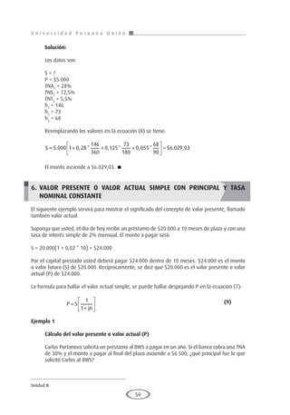 U n i v e r s i d a d P e r u a n a U n i ó n
Unidad II
50
Solución:
Los datos son:
S = ?
P = $5.000
TNA1
= 28%
TNS2
= 12,5%
TNT3
= 5,5%
h1
= 146
h2
= 73
h3
= 68
Reemplazando los valores en la ecuación (8) se tiene:
S = + + +





 =
5 000 1 0 28
146
360
0 125
73
180
0 055
68
90
6 029 0
. , * , * , * $ . , 3
3
El monto asciende a $6.029,03. 
6.	VALOR PRESENTE O VALOR ACTUAL SIMPLE CON PRINCIPAL Y TASA
NOMINAL CONSTANTE
El siguiente ejemplo servirá para mostrar el significado del concepto de valor presente, llamado
también valor actual.
Suponga que usted, el día de hoy recibe un préstamo de $20.000 a 10 meses de plazo y con una
tasa de interés simple de 2% mensual. El monto a pagar será:
S = 20.000[1 + 0,02 * 10] = $24.000
Por el capital prestado usted deberá pagar $24.000 dentro de 10 meses. $24.000 es el monto
o valor futuro (S) de $20.000. Recíprocamente, se dice que $20.000 es el valor presente o valor
actual (P) de $24.000.
La formula para hallar el valor actual simple, se puede hallar despejando P en la ecuación (7):
		P S
jn
=
+






1
1
								(9)
Ejemplo 1
	
Cálculo del valor presente o valor actual (P)
Carlos Portanova solicita un préstamo al BWS a pagar en un año. Si el banco cobra una TNA
de 30% y el monto a pagar al final del plazo asciende a $6.500, ¿qué principal fue lo que
solicitó Carlos al BWS?
 