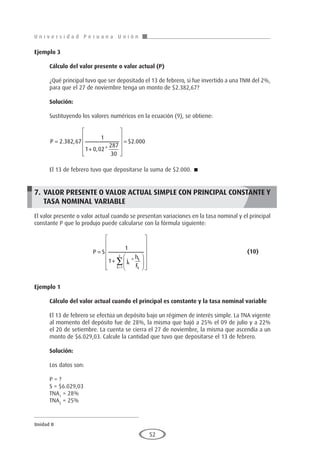 U n i v e r s i d a d P e r u a n a U n i ó n
Unidad II
52
Ejemplo 3
	
Cálculo del valor presente o valor actual (P)
¿Qué principal tuvo que ser depositado el 13 de febrero, si fue invertido a una TNM del 2%,
para que el 27 de noviembre tenga un monto de $2.382,67?
Solución:
Sustituyendo los valores numéricos en la ecuación (9), se obtiene:
P =
+












=
2 382 67
1
1 0 02
287
30
2 000
. ,
, *
$ .
El 13 de febrero tuvo que depositarse la suma de $2.000. 
7.	VALOR PRESENTE O VALOR ACTUAL SIMPLE CON PRINCIPAL CONSTANTE Y
TASA NOMINAL VARIABLE
El valor presente o valor actual cuando se presentan variaciones en la tasa nominal y el principal
constante P que lo produjo puede calcularse con la fórmula siguiente:
			P S
j
h
F
k
k
k
k
z
=
+




















=
∑
1
1
1
*
						(10)
Ejemplo 1
	
Cálculo del valor actual cuando el principal es constante y la tasa nominal variable
El 13 de febrero se efectúa un depósito bajo un régimen de interés simple. La TNA vigente
al momento del depósito fue de 28%, la misma que bajó a 25% el 09 de julio y a 22%
el 20 de setiembre. La cuenta se cierra el 27 de noviembre, la misma que ascendía a un
monto de $6.029,03. Calcule la cantidad que tuvo que depositarse el 13 de febrero.
Solución:
Los datos son:
P = ?
S = $6.029,03
TNA1
= 28%
TNA2
= 25%
 