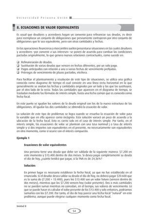 U n i v e r s i d a d P e r u a n a U n i ó n
Unidad II
54
8. ECUACIONES DE VALOR EQUIVALENTES
Es usual que deudores y acreedores hagan un convenio para refinanciar sus deudas, es decir
para reemplazar un conjunto de obligaciones que previamente contrajeron por otro conjunto de
obligaciones que le sea equivalente, pero con otras cantidades y fechas.
En las operaciones financieras y mercantiles suelen presentarse situaciones en las cuales deudores
y acreedores –por convenir a sus intereses– se ponen de acuerdo para cambiar las condiciones
pactadas originalmente, lo que genera nuevas relaciones contractuales, como sucede en:
	 Refinanciación de deudas.
	 Sustitución de varias deudas que vencen en fechas diferentes, por un solo pago.
	 Pagos anticipados con relación a una o varias fechas de vencimiento prefijadas.
	 Prórrogas de vencimiento de plazos pactados, etcétera.
Para facilitar el planteamiento y resolución de este tipo de situaciones, se utiliza una gráfica
conocida como diagrama de tiempo el cual consiste en una línea recta horizontal en la que
generalmente se anotan las fechas y cantidades originales por un lado y las que las sustituyen,
por el otro lado de la recta. Todas las cantidades que aparecen en el diagrama de tiempo, se
trasladan mediante las fórmulas de interés simple, hasta una fecha común que es conocida como
fecha focal.
En este punto se igualan los valores de la deuda original con los de la nueva estructura de las
obligaciones. Al igualar las dos cantidades se obtendrá la ecuación de valor.
La solución de este tipo de problemas se logra cuando se resuelva la ecuación de valor para
la variable que en ella aparece como incógnita. Esta solución variará un poco de acuerdo a la
ubicación de la fecha focal. Esto es cierto solo en el caso de interés simple. Por tanto, en el
interés simple, las ecuaciones de valor se plantean con una tasa nominal j o tasa de interés
simple y si dos importes son equivalentes en el presente, no necesariamente son equivalentes
en otro momento, como sí ocurre con el interés compuesto.
Ejemplo 1
	
Ecuaciones de valor equivalentes
Una persona tiene una deuda que debe ser saldada de la siguiente manera: $7.200 en
este momento y $13.400 dentro de dos meses. Si desea pagar completamente su deuda
el día de hoy, ¿cuánto tendrá que pagar, si la TNA es de 24,36%?
Solución:
En primer lugar es necesario establecer la fecha focal, ya que no fue establecido en el
enunciado. Si el deudor desea saldar su deuda el día de hoy, no deberá pagar $20.600 que
es la suma de (7.200 + 13.400), pues los $13.400 son un valor futuro (vencen dentro de
dos meses), mientras que los $7.200 vencen hoy (valor presente). Dos o más cantidades
no se pueden sumar mientras no coincidan, en el tiempo, sus valores de vencimiento. Lo
que se puede hacer es calcular el valor presente de los $13.400 y solo entonces, podríamos
sumarlos con los $7.200. Por tanto, el día de hoy parece una fecha focal “natural” en este
problema; aunque puede elegirse cualquier momento como fecha focal.
 