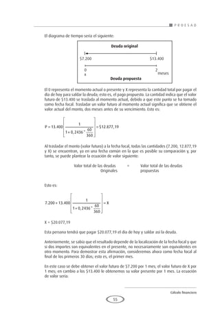 Cálculo financiero
P R O E S A D
55
El diagrama de tiempo sería el siguiente:
El 0 representa el momento actual o presente y X representa la cantidad total por pagar el
día de hoy para saldar la deuda; esto es, el pago propuesto. La cantidad indica que el valor
futuro de $13.400 se traslada al momento actual, debido a que este punto se ha tomado
como fecha focal. Trasladar un valor futuro al momento actual significa que se obtiene el
valor actual del monto, dos meses antes de su vencimiento. Esto es:
P =
+












=
13 400
1
1 0 2436
60
360
12 877 19
.
, *
$ . ,
Al trasladar el monto (valor futuro) a la fecha focal, todas las cantidades (7.200, 12.877,19
y X) se encuentran, ya en una fecha común en la que es posible su comparación y, por
tanto, se puede plantear la ecuación de valor siguiente:
			 Valor total de las deudas	 =	 Valor total de las deudas
					Originales		propuestas
Esto es:
7 200 13 400
1
1 0 2436
60
360
. .
, *
+
+












= X
X = $20.077,19
Esta persona tendrá que pagar $20.077,19 el día de hoy y saldar así la deuda.
Anteriormente, se sabía que el resultado depende de la localización de la fecha focal y que
si dos importes son equivalentes en el presente, no necesariamente son equivalentes en
otro momento. Para demostrar esta afirmación, consideremos ahora como fecha focal al
final de los primeros 30 días; esto es, el primer mes.
En este caso se debe obtener el valor futuro de $7.200 por 1 mes; el valor futuro de X por
1 mes; en cambio a los $13.400 le obtenemos su valor presente por 1 mes. La ecuación
de valor sería:
$7.200 $13.400
0 2
meses
Deuda propuesta
Deuda original
x
 