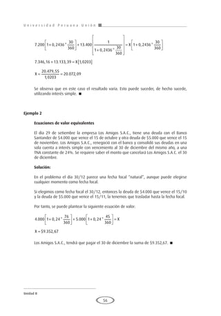 U n i v e r s i d a d P e r u a n a U n i ó n
Unidad II
56
7 200 1 0 2436
30
360
13 400
1
1 0 2436
30
360
. , * .
, *
+





 +
+













= +






+ = [ ]
=
X
X
X
1 0 2436
30
360
7 346 16 13 133 39 1 0203
20 4
, *
. , . , ,
. 7
79 55
1 0203
20 072 09
,
,
. ,
=
Se observa que en este caso el resultado varía. Esto puede suceder, de hecho sucede,
utilizando interés simple. 
Ejemplo 2
	
Ecuaciones de valor equivalentes
El día 29 de setiembre la empresa Los Amigos S.A.C., tiene una deuda con el Banco
Santander de $4.000 que vence el 15 de octubre y otra deuda de $5.000 que vence el 15
de noviembre. Los Amigos S.A.C., renegoció con el banco y consolidó sus deudas en una
sola cuenta a interés simple con vencimiento al 30 de diciembre del mismo año, a una
TNA constante de 24%. Se requiere saber el monto que cancelará Los Amigos S.A.C. el 30
de diciembre.
Solución:
En el problema el día 30/12 parece una fecha focal “natural”, aunque puede elegirse
cualquier momento como fecha focal.
Si elegimos como fecha focal el 30/12, entonces la deuda de $4.000 que vence el 15/10
y la deuda de $5.000 que vence el 15/11, la tenemos que trasladar hasta la fecha focal.
Por tanto, se puede plantear la siguiente ecuación de valor:
4 000 1 0 24
76
360
5 000 1 0 24
45
360
9 352
. , * . , *
$ . ,
+





 + +





 =
=
X
X 6
67
Los Amigos S.A.C., tendrá que pagar el 30 de diciembre la suma de $9.352,67. 
 