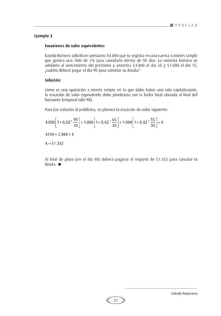 Cálculo financiero
P R O E S A D
57
Ejemplo 3
	
Ecuaciones de valor equivalentes
Kamila Romero solicitó en préstamo $4.000 que se registra en una cuenta a interés simple
que genera una TNM de 2% para cancelarlo dentro de 90 días. La señorita Romero se
adelanta al vencimiento del préstamo y amortiza $1.800 el día 25 y $1.000 el día 75,
¿cuánto deberá pagar el día 90 para cancelar su deuda?
Solución:
Como es una operación a interés simple en la que debe haber una sola capitalización,
la ecuación de valor equivalente debe plantearse con la fecha focal ubicada al final del
horizonte temporal (día 90).
Para dar solución al problema, se plantea la ecuación de valor siguiente:
4 000 1 0 02
90
30
1 800 1 0 02
65
30
1 000 1 0 02
. , * . , * . , *
+





 + +





 + +
1
15
30
4240 2 888
1 352





 +
= +
=
X
X
X
.
$ .
Al final de plazo (en el día 90) deberá pagarse el importe de $1.352 para cancelar la
deuda. 
 