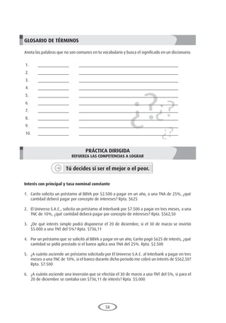 58
¿?¿?
¿?
GLOSARIO DE TÉRMINOS
Anota las palabras que no son comunes en tu vocabulario y busca el significado en un diccionario.
1.	______________	 _____________________________________________
2.	______________	 _____________________________________________
3.	______________	 _____________________________________________
4.	______________	 _____________________________________________
5.	______________	 _____________________________________________
6.	______________	 _____________________________________________
7.	______________	 _____________________________________________
8.	______________	 _____________________________________________
9.	______________	 _____________________________________________
10.	______________	 _____________________________________________
PRÁCTICA DIRIGIDA
REFUERZA LAS COMPETENCIAS A LOGRAR
Tú decides si ser el mejor o el peor.
	
Interés con principal y tasa nominal constante
1.	 Carito solicita un préstamo al BBVA por $2.500 a pagar en un año, a una TNA de 25%, ¿qué
cantidad deberá pagar por concepto de intereses? Rpta. $625
2.	 El Universo S.A.C., solicita un préstamo al Interbank por $7.500 a pagar en tres meses, a una
TNC de 10%, ¿qué cantidad deberá pagar por concepto de intereses? Rpta. $562,50
3.	 ¿De qué interés simple podrá disponerse el 20 de diciembre, si el 30 de marzo se invirtió
$5.000 a una TNT del 5%? Rpta. $736,11
4.	 Por un préstamo que se solicitó al BBVA a pagar en un año, Carito pagó $625 de interés, ¿qué
cantidad se pidió prestado si el banco aplica una TNA del 25%. Rpta. $2.500
5.	 ¿A cuánto asciende un préstamo solicitado por El Universo S.A.C. al Interbank a pagar en tres
meses a una TNC de 10%, si el banco durante dicho periodo me cobró un interés de $562,50?
Rpta. $7.500
6.	 ¿A cuánto asciende una inversión que se efectúo el 30 de marzo a una TNT del 5%, si para el
20 de diciembre se contaba con $736,11 de interés? Rpta. $5.000
 