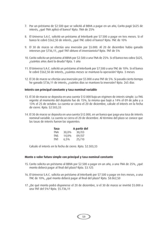 59
7.	 Por un préstamo de $2.500 que se solicitó al BBVA a pagar en un año, Carito pagó $625 de
interés, ¿qué TNA aplicó el banco? Rpta. TNA de 25%
8.	 El Universo S.A.C. solicitó un préstamo al Interbank por $7.500 a pagar en tres meses. Si el
banco le cobró $562,50 de interés, ¿qué TNC cobró el banco? Rpta. TNC de 10%
9.	 El 30 de marzo se efectúo una inversión por $5.000. Al 20 de diciembre había ganado
intereses por $736,11, ¿qué TNT obtuvo el inversionista? Rpta. TNT de 5%
10.	Carito solicita un préstamo al BBVA por $2.500 a una TNA de 25%. Si el banco nos cobra $625,
¿cuántos años duró la deuda? Rpta. 1 año
11.	El Universo S.A.C. solicitó un préstamo al Interbank por $7.500 a una TNC de 10%. Si el banco
le cobró $562,50 de interés, ¿cuántos meses se mantuvo la operación? Rpta. 3 meses
12.	El 30 de marzo se efectúo una inversión por $5.000 a una TNT de 5%. Si pasado cierto tiempo
he ganado $736,11 de interés, ¿cuántos días se mantuvo la inversión? Rpta. 265 días
Interés con principal constante y tasa nominal variable
13.	El 30 de marzo se deposita en una cuenta $12.000 bajo un régimen de interés simple. La TNS
vigente al momento del depósito fue de 15%, la misma que bajó a 14% el 09 de julio y a
13% el 25 de octubre. La cuenta se cierra el 20 de diciembre, calcule el interés en la fecha
de cierre. Rpta. $2.503,33
14.	El 30 de marzo se deposita en una cuenta $12.000, en un banco que paga una tasa de interés
nominal variable. La cuenta se cierra el 20 de diciembre. Al término del plazo se conoce que
las tasas de interés fueron las siguientes:
				 Tasa		A partir del
				 TNA	 30,0%	 30/03
				 TNS	 14,0%	 09/07
				 TNT	 6,5%	 25/10
	 Calcule el interés en la fecha de cierre. Rpta. $2.503,33
Monto o valor futuro simple con principal y tasa nominal constante
15.	Carito solicita un préstamo al BBVA por $2.500 a pagar en un año, a una TNA de 25%, ¿qué
monto deberá pagar al final del plazo? Rpta. $3.125
16.	El Universo S.A.C. solicita un préstamo al Interbank por $7.500 a pagar en tres meses, a una
TNC de 10%, ¿qué monto deberá pagar al final del plazo? Rpta. $8.062,50
17.	¿De qué monto podrá disponerse el 20 de diciembre, si el 30 de marzo se invirtió $5.000 a
una TNT del 5%? Rpta. $5.736,11
 