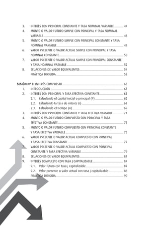 3.	 Interés con principal constante y tasa nominal variable................ 44
4.	 Monto o valor futuro simple con principal y tasa nominal
	variable...................................................................................................................................... 46
5.	 Monto o valor futuro simple con principal constante y tasa
	nominal variable................................................................................................................ 48
6.	 Valor presente o valor actual simple con principal y tasa
	nominal constante............................................................................................................ 50
7.	 Valor presente o valor actual simple con principal constante
	 y tasa nominal variable............................................................................................... 52
8.	 Ecuaciones de valor equivalentes.......................................................................... 54
	 PRÁCTICA DIRIGIDA................................................................................................................. 58
SESIÓN Nº 3: Interés compuesto....................................................................................................... 63.
1.	 Introducción.......................................................................................................................... 63
2.	 Interés con principal y tasa efectiva constante......................................... 63
2.1. 	 Calculando el capital inicial o principal (P)................................................ 65
2.2. 	 Calculando la tasa de interés (i)....................................................................... 67
2.3. 	 Calculando el tiempo (n)...................................................................................... 69
3.	 Interés con principal constante y tasa efectiva variable.................. 71
4.	 Monto o valor futuro compuesto con principal y tasa
	efectiva constante.............................................................................................................. 73
5.	 Monto o valor futuro compuesto con principal constante
	 y tasa efectiva variable................................................................................................. 75
6.	 Valor presente o valor actual compuesto con principal
	 y tasa efectiva constante............................................................................................. 77
7.	 Valor presente o valor actual compuesto con principal
	constante y tasa efectiva variable....................................................................... 79
8.	 Ecuaciones de valor equivalentes.......................................................................... 81
9.	 Interés compuesto con tasa j capitalizable.................................................... 84
9.1. 	 Valor futuro con tasa j capitalizable............................................................... 87
9.2. 	 Valor presente o valor actual con tasa j capitalizable.......................... 88
	 PRÁCTICA DIRIGIDA................................................................................................................. 90
 