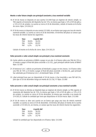 60
Monto o valor futuro simple con principal constante y tasa nominal variable
18.	El 30 de marzo se deposita en una cuenta $12.000 bajo un régimen de interés simple. La
TNS vigente al momento del depósito fue de 15%, la misma que bajó a 14% el 09 de julio y
a 13% el 25 de octubre. La cuenta se cierra el 20 de diciembre, calcule el monto en la fecha
de cierre. Rpta. $14.503,33
19.	El 30 de marzo se deposita en una cuenta $12.000, en un banco que paga una tasa de interés
nominal variable. La cuenta se cierra el 20 de diciembre. Al término del plazo se conoce que
las tasas de interés fueron las siguientes:
			 Tasa		A partir del
			 TNA	 30,0%	 30/03
			 TNS	 14,0%	 09/07
			 TNT	 6,5%	 25/10
	 Calcule el monto en la fecha de cierre. Rpta. $14.503,33
Valor presente o valor actual simple con principal y tasa nominal constante
20.	Carito solicita un préstamo al BBVA a pagar en un año. Si el banco cobra una TNA de 25% y
el monto a pagar al final del plazo asciende a $3.125, ¿qué principal solicitó Carito al BBVA?
Rpta. $2.500
21.	El Universo S.A.C. solicita un préstamo al Interbank a pagar en tres meses. Si el banco cobra
una TNC de 10% y el monto a pagar al final del plazo asciende a $8.062,50, ¿qué principal
fue solicitado por El Universo S.A.C. al Interbank? Rpta. $7.500
22.	¿Qué principal tuvo que ser depositado el 30 de marzo, si fue invertido a una TNT del 5%,
para que el 20 de diciembre tenga un monto de $5.736,11? Rpta. $5.000
Valor presente o valor actual simple con principal constante y tasa nominal variable
23.	El 30 de marzo se efectúa un depósito bajo un régimen de interés simple. La TNS vigente al
momento del depósito fue de 15%, la misma que bajó a 14% el 09 de julio y a 13% el 25
de octubre. La cuenta se cierra el 20 de diciembre, la misma que ascendía a un monto de
$14.503,33. Calcule la cantidad que tuvo que depositarse el 30 de marzo. Rpta. $12.000
24.	El 30 de marzo se abre una cuenta en un banco que paga una tasa de interés nominal
variable. La cuenta se cierra el 20 de diciembre. Al término del plazo el monto de la cuenta
asciende a $14.503,33; así mismo, se conoce que las tasas de interés fueron las siguientes:
			 Tasa		A partir del
			 TNA	 30,0%	 30/03
			 TNS	 14,0%	 09/07
			 TNT	 6,5%	 25/10
	 Calcule la cantidad que fue depositado en el banco. Rpta. $12.000
 