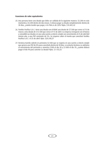 61
Ecuaciones de valor equivalentes
25.	Una persona tiene una deuda que debe ser saldada de la siguiente manera: $5.200 en este
momento y $5.200 dentro de dos meses. Si desea pagar su deuda completamente dentro de
30 días, ¿cuánto tendrá que pagar, si la TNA es de 20%? Rpta. $10.401,42
26.	Textiles Pacífico S.A.C. tiene una deuda con el BSHC una deuda de $7.500 que vence el 15 de
marzo y otra deuda de $12.500 que vence el 15 de abril. La empresa renegoció con el banco
y consolidó sus deudas en una sola cuenta a interés simple con vencimiento al 25 de abril del
mismo año, a una TNT constante de 5%. Se requiere saber el monto que cancelará Textiles
Pacífico S.A.C. el 25 de abril. Rpta. $20.240,27
27.	Verónica Kamila solicitó en préstamo $2.500 que se registra en una cuenta a interés simple
que genera una TNT de 8% para cancelarlo dentro de 90 días. La señorita Verónica se adelanta
al vencimiento del préstamo y amortiza $500 el día 30 y $1.000 el día 70, ¿cuánto deberá
pagar el día 90 para cancelar su deuda? Rpta. $1.155,55
 